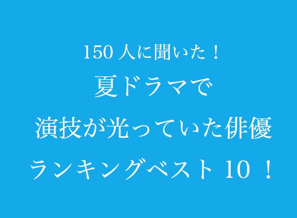 夏ドラマで演技が光っていた俳優ランキングベスト10！【150人へのアンケート調査】