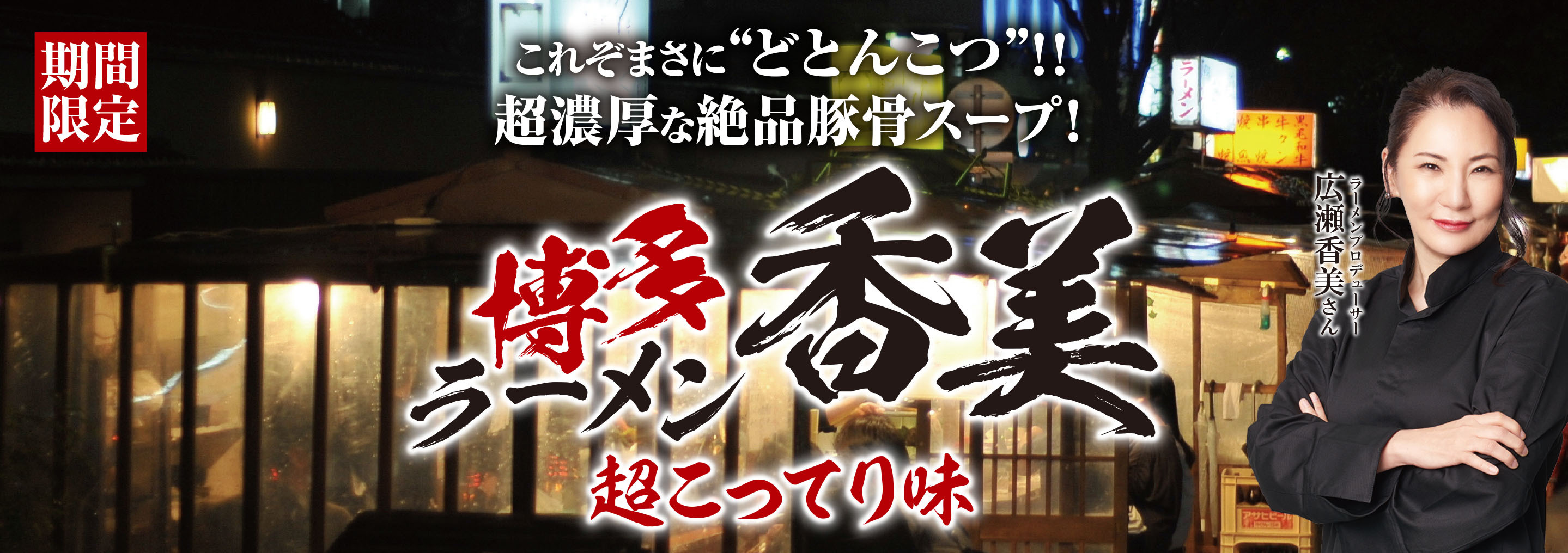 福岡出身で無類の豚骨ラーメン好きな広瀬香美さんが
ラーメンプロデューサーとして花月嵐に登場！
第2弾は、『博多ラーメン香美-超こってり味-』
12月4日(水)花月嵐全店で販売スタート!！