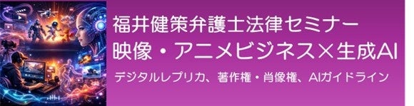 【参加募集】5/20 福井健策弁護士法律セミナー「映像・アニメビジネス×生成AI～デジタルレプリカ、著作権・肖像権、AIガイドライン～」