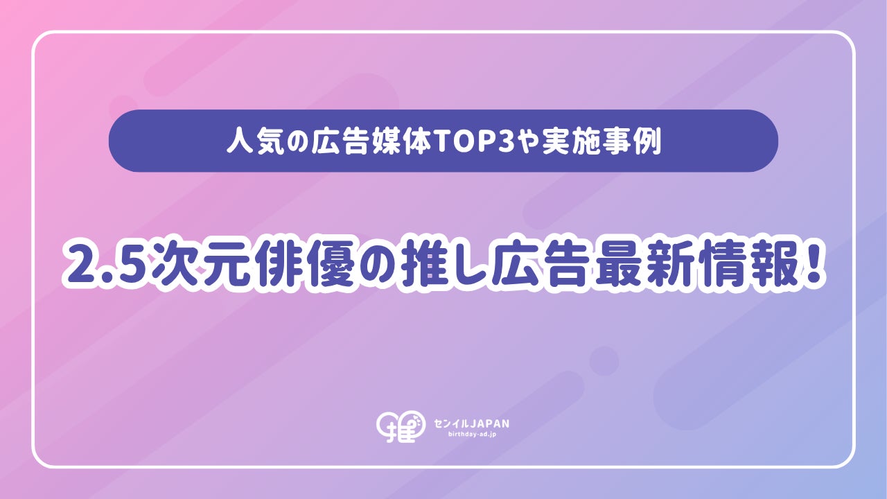 2.5次元俳優の推し広告®︎（誕生日/応援広告）の需要拡大！人気の広告媒体TOP3や実施事例、事務所が広告規定を設けるメリットを解説