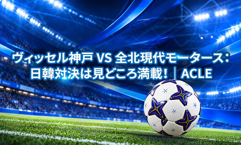 ヴィッセル神戸 vs 全北現代モータース：日韓対決は見どころ満載！｜ACLE